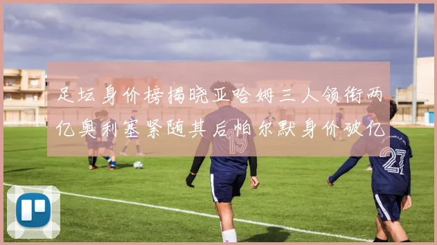 足坛身价榜揭晓亚哈姆三人领衔两亿奥利塞紧随其后帕尔默身价破亿