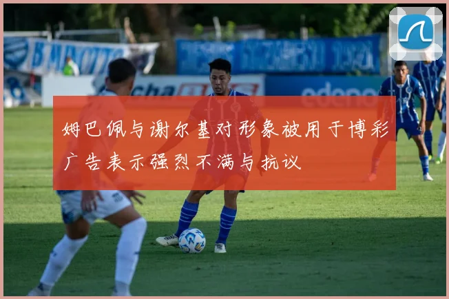 姆巴佩与谢尔基对形象被用于博彩广告表示强烈不满与抗议