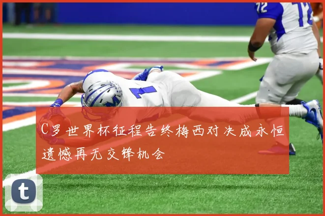 C罗世界杯征程告终梅西对决成永恒遗憾再无交锋机会