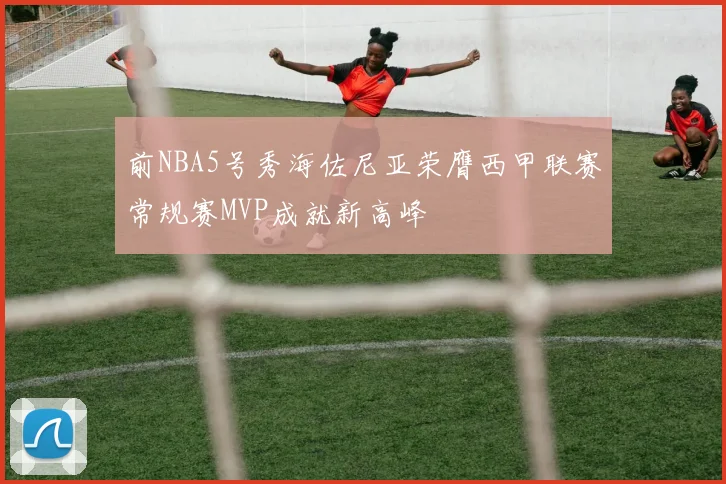 前NBA5号秀海佐尼亚荣膺西甲联赛常规赛MVP成就新高峰