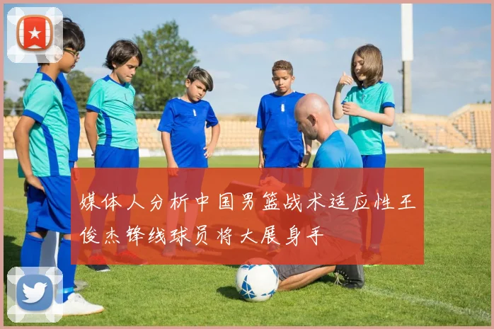 媒体人分析中国男篮战术适应性王俊杰锋线球员将大展身手