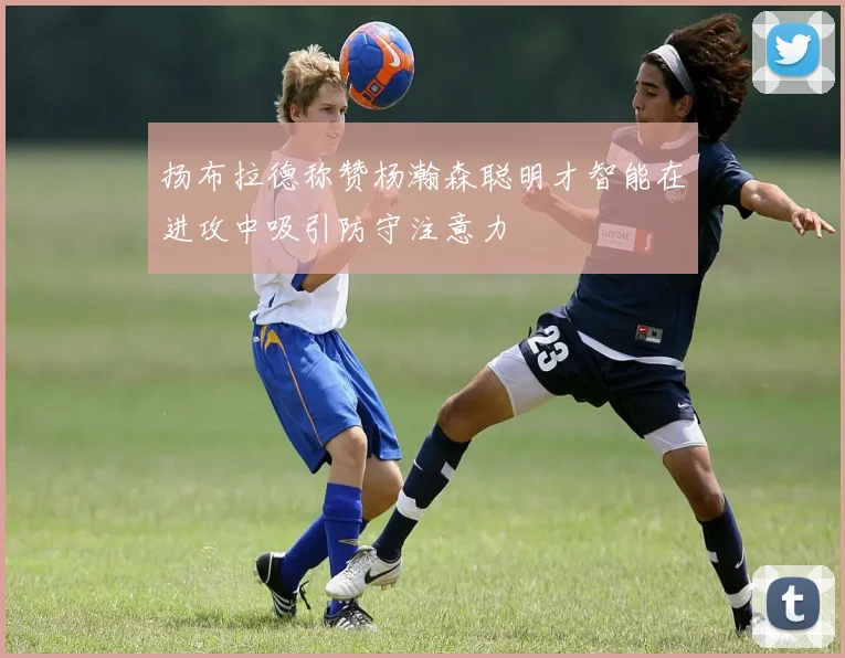 扬布拉德称赞杨瀚森聪明才智能在进攻中吸引防守注意力