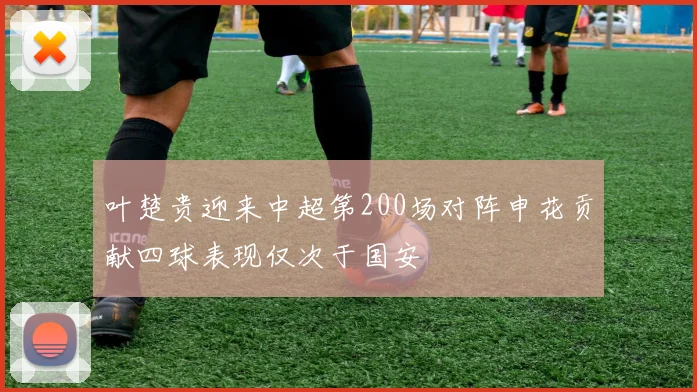 叶楚贵迎来中超第200场对阵申花贡献四球表现仅次于国安
