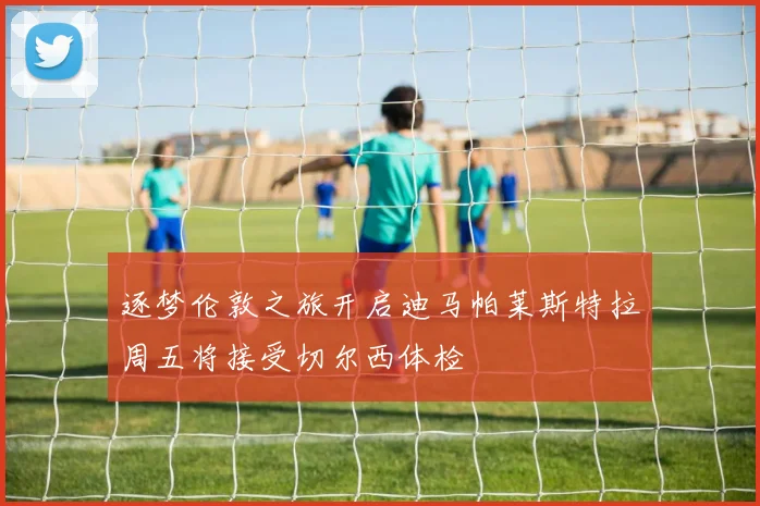 逐梦伦敦之旅开启迪马帕莱斯特拉周五将接受切尔西体检
