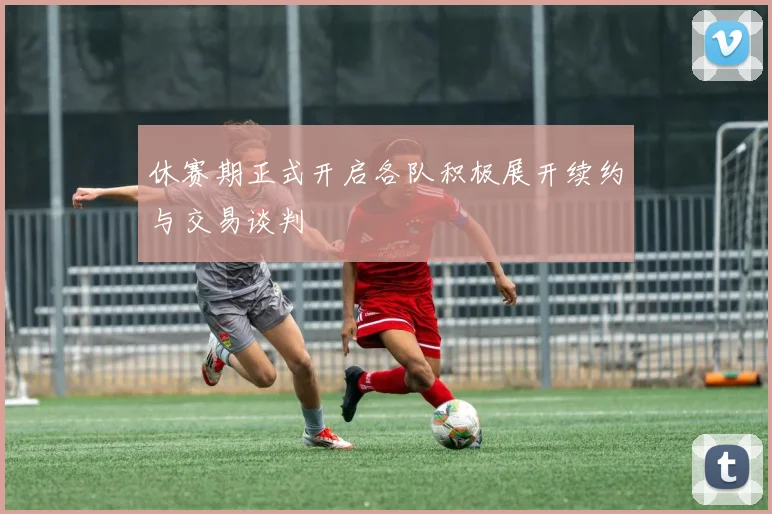 休赛期正式开启各队积极展开续约与交易谈判