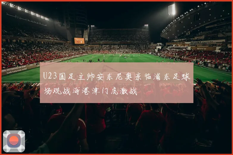 U23国足主帅安东尼奥亲临浦东足球场观战海港津门虎激战