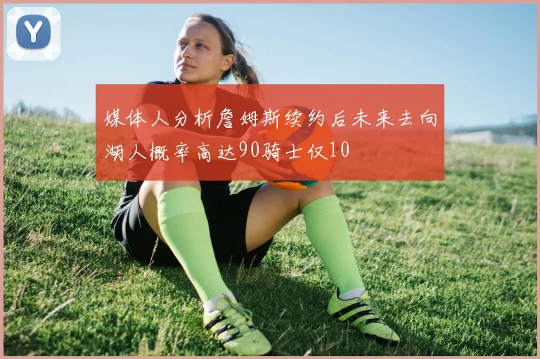 媒体人分析詹姆斯续约后未来去向湖人概率高达90骑士仅10