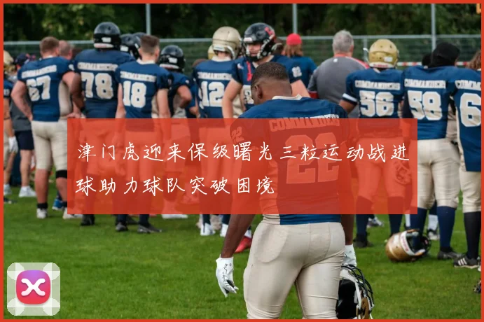 津门虎迎来保级曙光三粒运动战进球助力球队突破困境