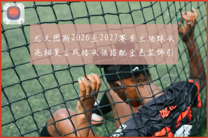 尤文图斯2026至2027赛季主场球衣亮相复古风格衣领搭配金色装饰引关注