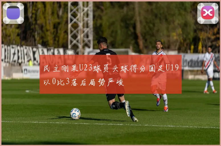 民主刚果U23球员头球得分国足U19以0比3落后局势严峻