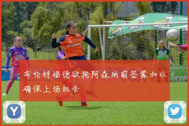 布伦特福德欲抢阿森纳前签蒙加以确保上场机会