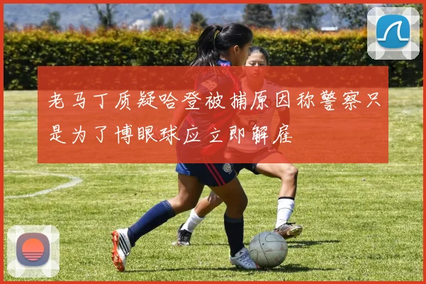 老马丁质疑哈登被捕原因称警察只是为了博眼球应立即解雇