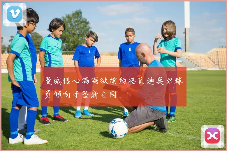 曼城信心满满欲续约格瓦迪奥尔球员倾向于签新合同
