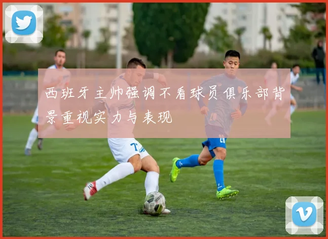 西班牙主帅强调不看球员俱乐部背景重视实力与表现