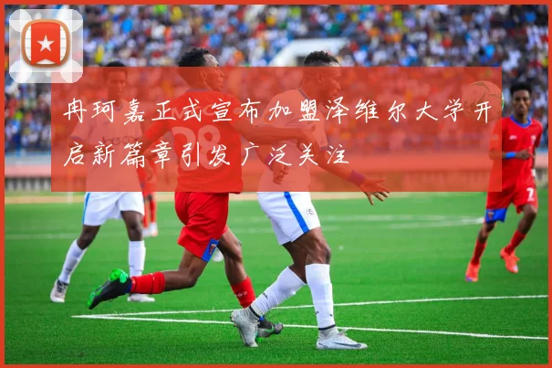 冉珂嘉正式宣布加盟泽维尔大学开启新篇章引发广泛关注