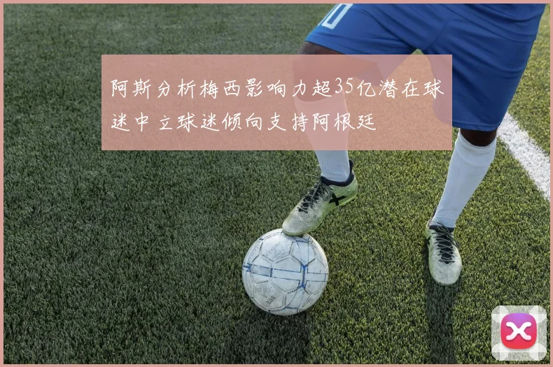 阿斯分析梅西影响力超35亿潜在球迷中立球迷倾向支持阿根廷