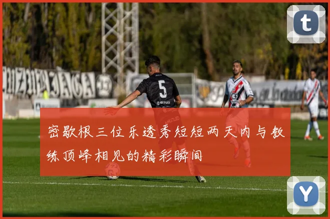 密歇根三位乐透秀短短两天内与教练顶峰相见的精彩瞬间