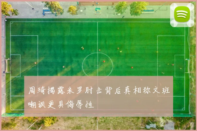 周琦揭露米罗肘击背后真相称文班嘲讽更具侮辱性
