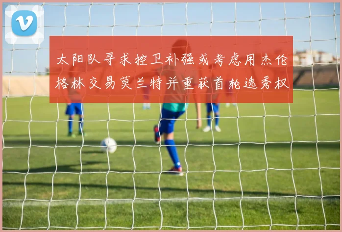 太阳队寻求控卫补强或考虑用杰伦格林交易莫兰特并重获首轮选秀权