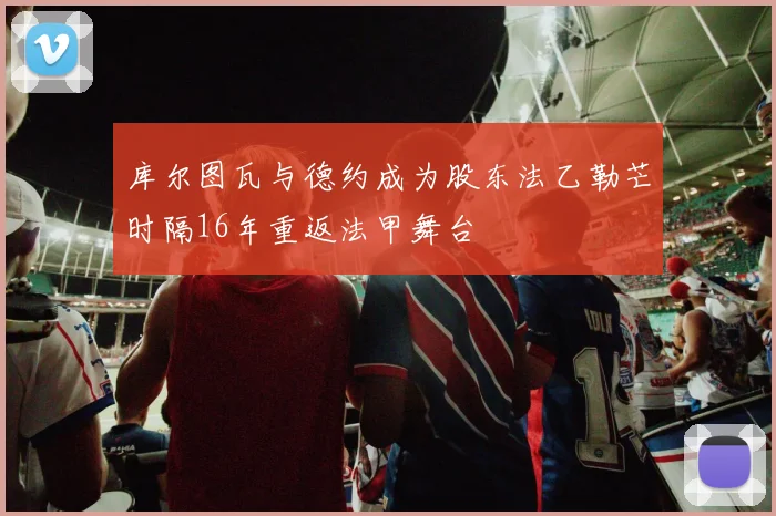 库尔图瓦与德约成为股东法乙勒芒时隔16年重返法甲舞台