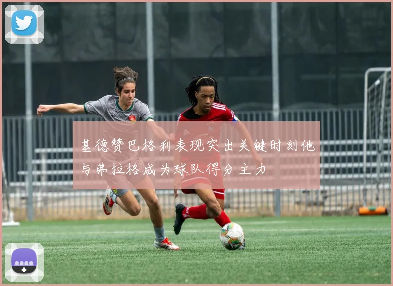 基德赞巴格利表现突出关键时刻他与弗拉格成为球队得分主力