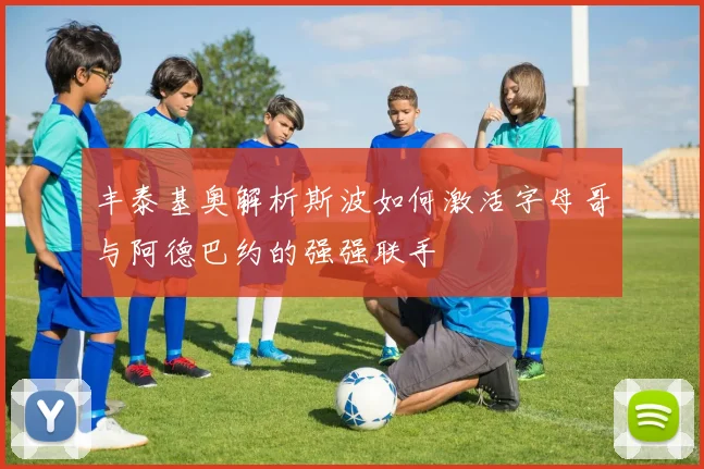 丰泰基奥解析斯波如何激活字母哥与阿德巴约的强强联手