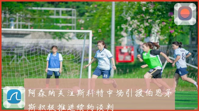阿森纳关注斯科特中场引援伯恩茅斯积极推进续约谈判