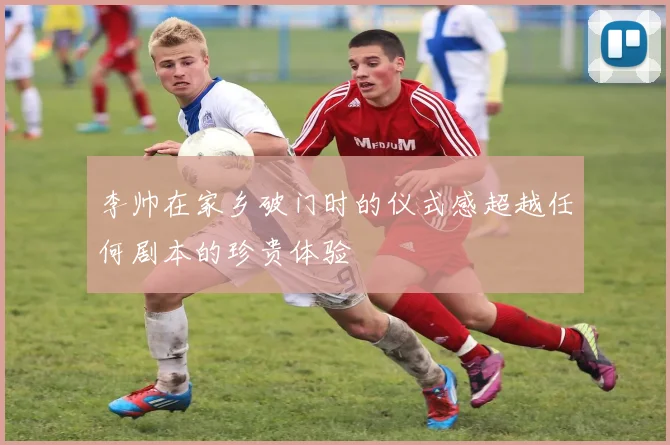 李帅在家乡破门时的仪式感超越任何剧本的珍贵体验