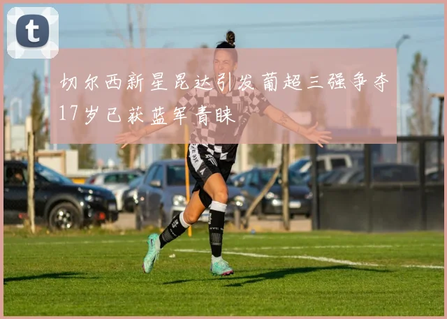 切尔西新星昆达引发葡超三强争夺17岁已获蓝军青睐